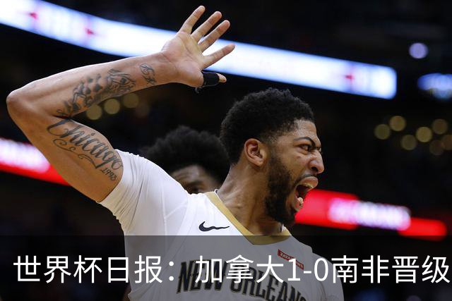世界杯日报：加拿大1-0南非晋级创历史 韩国主帅洪明甫下课