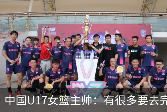 中国U17女篮主帅：有很多要去完善的地方 对外线的控制还是不够好