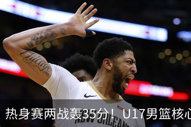 热身赛两战轰35分！U17男篮核心不止要接班张镇麟，还要登陆NBA？